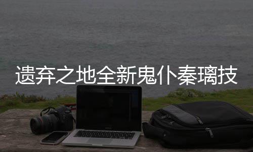 爆料技能之地遗弃一览鬼仆全新秦璃